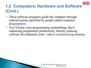  These software programs guide the computer through
ordered actions specified by people called computer
programmers.
 You’ll learn a key programming methodology that’s
enhancing programmer productivity, thereby reducing
software development costs—object-oriented programming.
©1992-2015 by Pearson Education, Inc. All
Rights Reserved.
 
