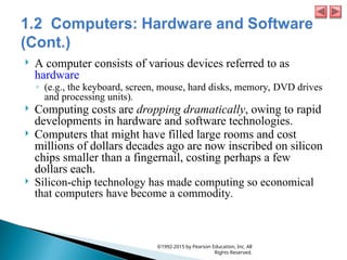  A computer consists of various devices referred to as
hardware
◦ (e.g., the keyboard, screen, mouse, hard disks, memory, DVD drives
and processing units).
 Computing costs are dropping dramatically, owing to rapid
developments in hardware and software technologies.
 Computers that might have filled large rooms and cost
millions of dollars decades ago are now inscribed on silicon
chips smaller than a fingernail, costing perhaps a few
dollars each.
 Silicon-chip technology has made computing so economical
that computers have become a commodity.
©1992-2015 by Pearson Education, Inc. All
Rights Reserved.
 