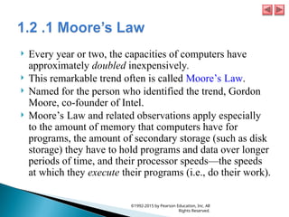  Every year or two, the capacities of computers have
approximately doubled inexpensively.
 This remarkable trend often is called Moore’s Law.
 Named for the person who identified the trend, Gordon
Moore, co-founder of Intel.
 Moore’s Law and related observations apply especially
to the amount of memory that computers have for
programs, the amount of secondary storage (such as disk
storage) they have to hold programs and data over longer
periods of time, and their processor speeds—the speeds
at which they execute their programs (i.e., do their work).
©1992-2015 by Pearson Education, Inc. All
Rights Reserved.
 