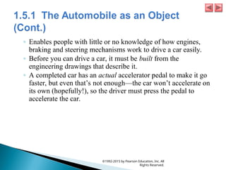 ◦ Enables people with little or no knowledge of how engines,
braking and steering mechanisms work to drive a car easily.
◦ Before you can drive a car, it must be built from the
engineering drawings that describe it.
◦ A completed car has an actual accelerator pedal to make it go
faster, but even that’s not enough—the car won’t accelerate on
its own (hopefully!), so the driver must press the pedal to
accelerate the car.
©1992-2015 by Pearson Education, Inc. All
Rights Reserved.
 