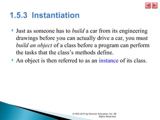  Just as someone has to build a car from its engineering
drawings before you can actually drive a car, you must
build an object of a class before a program can perform
the tasks that the class’s methods define.
 An object is then referred to as an instance of its class.
©1992-2015 by Pearson Education, Inc. All
Rights Reserved.
 