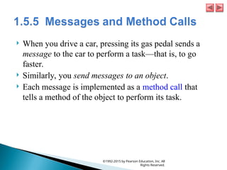  When you drive a car, pressing its gas pedal sends a
message to the car to perform a task—that is, to go
faster.
 Similarly, you send messages to an object.
 Each message is implemented as a method call that
tells a method of the object to perform its task.
©1992-2015 by Pearson Education, Inc. All
Rights Reserved.
 