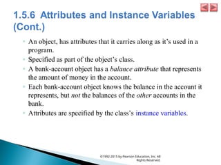 ◦ An object, has attributes that it carries along as it’s used in a
program.
◦ Specified as part of the object’s class.
◦ A bank-account object has a balance attribute that represents
the amount of money in the account.
◦ Each bank-account object knows the balance in the account it
represents, but not the balances of the other accounts in the
bank.
◦ Attributes are specified by the class’s instance variables.
©1992-2015 by Pearson Education, Inc. All
Rights Reserved.
 