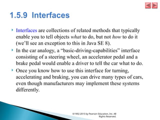  Interfaces are collections of related methods that typically
enable you to tell objects what to do, but not how to do it
(we’ll see an exception to this in Java SE 8).
 In the car analogy, a “basic-driving-capabilities” interface
consisting of a steering wheel, an accelerator pedal and a
brake pedal would enable a driver to tell the car what to do.
 Once you know how to use this interface for turning,
accelerating and braking, you can drive many types of cars,
even though manufacturers may implement these systems
differently.
©1992-2015 by Pearson Education, Inc. All
Rights Reserved.
 