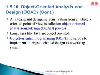  Analyzing and designing your system from an object-
oriented point of view is called an object-oriented-
analysis-and-design (OOAD) process.
 Languages like Java are object oriented.
 Object-oriented programming (OOP) allows you to
implement an object-oriented design as a working
system.
©1992-2015 by Pearson Education, Inc. All
Rights Reserved.
 