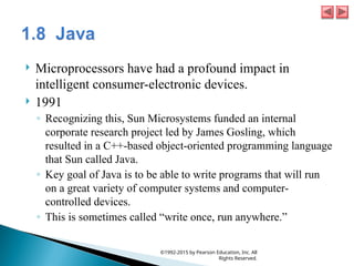  Microprocessors have had a profound impact in
intelligent consumer-electronic devices.
 1991
◦ Recognizing this, Sun Microsystems funded an internal
corporate research project led by James Gosling, which
resulted in a C++-based object-oriented programming language
that Sun called Java.
◦ Key goal of Java is to be able to write programs that will run
on a great variety of computer systems and computer-
controlled devices.
◦ This is sometimes called “write once, run anywhere.”
©1992-2015 by Pearson Education, Inc. All
Rights Reserved.
 