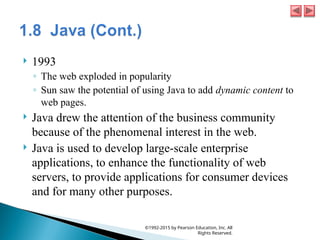  1993
◦ The web exploded in popularity
◦ Sun saw the potential of using Java to add dynamic content to
web pages.
 Java drew the attention of the business community
because of the phenomenal interest in the web.
 Java is used to develop large-scale enterprise
applications, to enhance the functionality of web
servers, to provide applications for consumer devices
and for many other purposes.
©1992-2015 by Pearson Education, Inc. All
Rights Reserved.
 