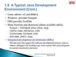  Linux editors: vi and emacs.
 Windows provides Notepad.
 OSX provides TextEdit.
 Many freeware and shareware editors available online:
◦ Notepad++ (notepad-plus-plus.org)
◦ EditPlus (www.editplus.com)
◦ TextPad (www.textpad.com)
◦ jEdit (www.jedit.org).
 Integrated development environments (IDEs)
◦ Provide tools that support the software development process, such as
editors, debuggers for locating logic errors (errors that cause programs
to execute incorrectly) and more.
©1992-2015 by Pearson Education, Inc. All
Rights Reserved.
 