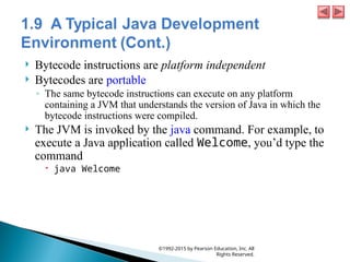  Bytecode instructions are platform independent
 Bytecodes are portable
◦ The same bytecode instructions can execute on any platform
containing a JVM that understands the version of Java in which the
bytecode instructions were compiled.
 The JVM is invoked by the java command. For example, to
execute a Java application called Welcome, you’d type the
command
 java Welcome
©1992-2015 by Pearson Education, Inc. All
Rights Reserved.
 