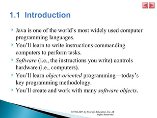  Java is one of the world’s most widely used computer
programming languages.
 You’ll learn to write instructions commanding
computers to perform tasks.
 Software (i.e., the instructions you write) controls
hardware (i.e., computers).
 You’ll learn object-oriented programming—today’s
key programming methodology.
 You’ll create and work with many software objects.
©1992-2015 by Pearson Education, Inc. All
Rights Reserved.
 