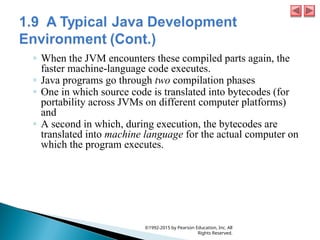 ◦ When the JVM encounters these compiled parts again, the
faster machine-language code executes.
◦ Java programs go through two compilation phases
◦ One in which source code is translated into bytecodes (for
portability across JVMs on different computer platforms)
and
◦ A second in which, during execution, the bytecodes are
translated into machine language for the actual computer on
which the program executes.
©1992-2015 by Pearson Education, Inc. All
Rights Reserved.
 