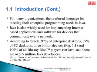  For many organizations, the preferred language for
meeting their enterprise programming needs is Java.
 Java is also widely used for implementing Internet-
based applications and software for devices that
communicate over a network.
 According to Oracle, 97% of enterprise desktops, 89%
of PC desktops, three billion devices (Fig. 1.1) and
100% of all Blu-ray Disc™ players run Java, and there
are over 9 million Java developers.
(http://www.oracle.com/technetwork/articles/java/javaone12revie
w-1863742.html.)
©1992-2015 by Pearson Education, Inc. All
Rights Reserved.
 