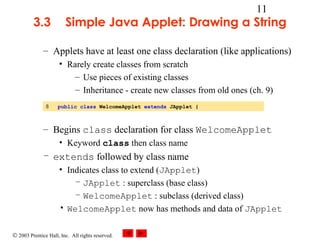 © 2003 Prentice Hall, Inc. All rights reserved.
11
3.3 Simple Java Applet: Drawing a String
– Applets have at least one class declaration (like applications)
• Rarely create classes from scratch
– Use pieces of existing classes
– Inheritance - create new classes from old ones (ch. 9)
– Begins class declaration for class WelcomeApplet
• Keyword class then class name
– extends followed by class name
• Indicates class to extend (JApplet)
– JApplet : superclass (base class)
– WelcomeApplet : subclass (derived class)
• WelcomeApplet now has methods and data of JApplet
8 public class WelcomeApplet extends JApplet {
 