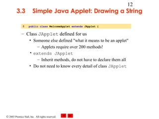 © 2003 Prentice Hall, Inc. All rights reserved.
12
3.3 Simple Java Applet: Drawing a String
– Class JApplet defined for us
• Someone else defined "what it means to be an applet"
– Applets require over 200 methods!
• extends JApplet
– Inherit methods, do not have to declare them all
• Do not need to know every detail of class JApplet
8 public class WelcomeApplet extends JApplet {
 
