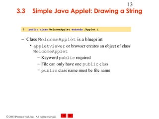 © 2003 Prentice Hall, Inc. All rights reserved.
13
3.3 Simple Java Applet: Drawing a String
– Class WelcomeApplet is a blueprint
• appletviewer or browser creates an object of class
WelcomeApplet
– Keyword public required
– File can only have one public class
– public class name must be file name
8 public class WelcomeApplet extends JApplet {
 