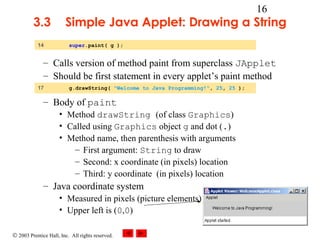 © 2003 Prentice Hall, Inc. All rights reserved.
16
3.3 Simple Java Applet: Drawing a String
– Calls version of method paint from superclass JApplet
– Should be first statement in every applet’s paint method
– Body of paint
• Method drawString (of class Graphics)
• Called using Graphics object g and dot (.)
• Method name, then parenthesis with arguments
– First argument: String to draw
– Second: x coordinate (in pixels) location
– Third: y coordinate (in pixels) location
– Java coordinate system
• Measured in pixels (picture elements)
• Upper left is (0,0)
14 super.paint( g );
17 g.drawString( "Welcome to Java Programming!", 25, 25 );
 