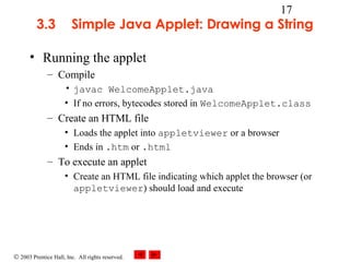 © 2003 Prentice Hall, Inc. All rights reserved.
17
3.3 Simple Java Applet: Drawing a String
• Running the applet
– Compile
• javac WelcomeApplet.java
• If no errors, bytecodes stored in WelcomeApplet.class
– Create an HTML file
• Loads the applet into appletviewer or a browser
• Ends in .htm or .html
– To execute an applet
• Create an HTML file indicating which applet the browser (or
appletviewer) should load and execute
 