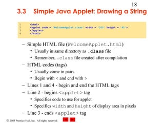 © 2003 Prentice Hall, Inc. All rights reserved.
18
3.3 Simple Java Applet: Drawing a String
– Simple HTML file (WelcomeApplet.html)
• Usually in same directory as .class file
• Remember, .class file created after compilation
– HTML codes (tags)
• Usually come in pairs
• Begin with < and end with >
– Lines 1 and 4 - begin and end the HTML tags
– Line 2 - begins <applet> tag
• Specifies code to use for applet
• Specifies width and height of display area in pixels
– Line 3 - ends <applet> tag
1 <html>
2 <applet code = "WelcomeApplet.class" width = "300" height = "45">
3 </applet>
4 </html>
 