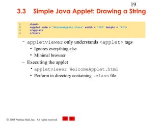 © 2003 Prentice Hall, Inc. All rights reserved.
19
3.3 Simple Java Applet: Drawing a String
– appletviewer only understands <applet> tags
• Ignores everything else
• Minimal browser
– Executing the applet
• appletviewer WelcomeApplet.html
• Perform in directory containing .class file
1 <html>
2 <applet code = "WelcomeApplet.class" width = "300" height = "45">
3 </applet>
4 </html>
 