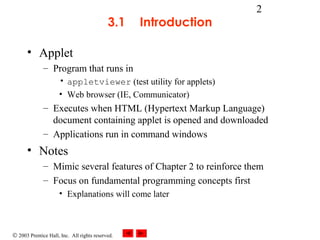 © 2003 Prentice Hall, Inc. All rights reserved.
2
3.1 Introduction
• Applet
– Program that runs in
• appletviewer (test utility for applets)
• Web browser (IE, Communicator)
– Executes when HTML (Hypertext Markup Language)
document containing applet is opened and downloaded
– Applications run in command windows
• Notes
– Mimic several features of Chapter 2 to reinforce them
– Focus on fundamental programming concepts first
• Explanations will come later
 
