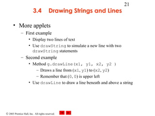 © 2003 Prentice Hall, Inc. All rights reserved.
21
3.4 Drawing Strings and Lines
• More applets
– First example
• Display two lines of text
• Use drawString to simulate a new line with two
drawString statements
– Second example
• Method g.drawLine(x1, y1, x2, y2 )
– Draws a line from (x1, y1) to (x2, y2)
– Remember that (0, 0) is upper left
• Use drawLine to draw a line beneath and above a string
 