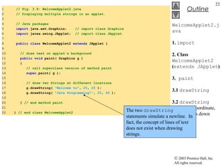 © 2003 Prentice Hall, Inc.
All rights reserved.
Outline
22
1 // Fig. 3.9: WelcomeApplet2.java
2 // Displaying multiple strings in an applet.
3
4 // Java packages
5 import java.awt.Graphics; // import class Graphics
6 import javax.swing.JApplet; // import class JApplet
7
8 public class WelcomeApplet2 extends JApplet {
9
10 // draw text on applet’s background
11 public void paint( Graphics g )
12 {
13 // call superclass version of method paint
14 super.paint( g );
15
16 // draw two Strings at different locations
17 g.drawString( "Welcome to", 25, 25 );
18 g.drawString( "Java Programming!", 25, 40 );
19
20 } // end method paint
21
22 } // end class WelcomeApplet2
WelcomeApplet2.j
ava
1. import
2. Class
WelcomeApplet2
(extends JApplet)
3. paint
3.1 drawString
3.2 drawString
on same x coordinate,
but 15 pixels down
The two drawString
statements simulate a newline. In
fact, the concept of lines of text
does not exist when drawing
strings.
 