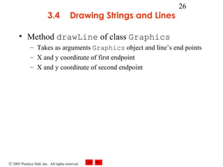 © 2003 Prentice Hall, Inc. All rights reserved.
26
3.4 Drawing Strings and Lines
• Method drawLine of class Graphics
– Takes as arguments Graphics object and line’s end points
– X and y coordinate of first endpoint
– X and y coordinate of second endpoint
 