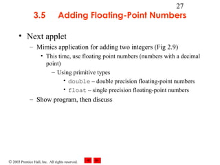 © 2003 Prentice Hall, Inc. All rights reserved.
27
3.5 Adding Floating-Point Numbers
• Next applet
– Mimics application for adding two integers (Fig 2.9)
• This time, use floating point numbers (numbers with a decimal
point)
– Using primitive types
• double – double precision floating-point numbers
• float – single precision floating-point numbers
– Show program, then discuss
 