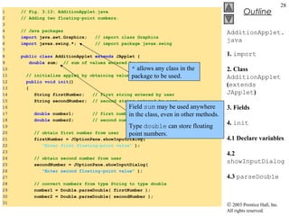 © 2003 Prentice Hall, Inc.
All rights reserved.
Outline
28
AdditionApplet.
java
1. import
2. Class
AdditionApplet
(extends
JApplet)
3. Fields
4. init
4.1 Declare variables
4.2
showInputDialog
4.3 parseDouble
2 // Adding two floating-point numbers
3 import java.awt.Graphics; // import class Graphics
5
6 public class AdditionApplet extends JApplet {
7 double sum; // sum of the values entered by the user
8
9 public void init()
10 {
11 String firstNumber, // first string entered by user
12 secondNumber; // second string entered by user
13 double number1, // first number to add
14 number2; // second number to add
15
16 // read in first number from user
17 firstNumber =
18 JOptionPane.showInputDialog(
19 "Enter first floating-point value" );
20
21 // read in second number from user
22 secondNumber =
23 JOptionPane.showInputDialog(
24 "Enter second floating-point value" );
25
1 // Fig. 3.13: AdditionApplet.java
2 // Adding two floating-point numbers.
3
4 // Java packages
5 import java.awt.Graphics; // import class Graphics
6 import javax.swing.*; // import package javax.swing
7
8 public class AdditionApplet extends JApplet {
9 double sum; // sum of values entered by user
10
11 // initialize applet by obtaining values from user
12 public void init()
13 {
14 String firstNumber; // first string entered by user
15 String secondNumber; // second string entered by user
16
17 double number1; // first number to add
18 double number2; // second number to add
19
20 // obtain first number from user
21 firstNumber = JOptionPane.showInputDialog(
22 "Enter first floating-point value" );
23
24 // obtain second number from user
25 secondNumber = JOptionPane.showInputDialog(
26 "Enter second floating-point value" );
27
28 // convert numbers from type String to type double
29 number1 = Double.parseDouble( firstNumber );
30 number2 = Double.parseDouble( secondNumber );
31
* allows any class in the
package to be used.
Field sum may be used anywhere
in the class, even in other methods.
Type double can store floating
point numbers.
 