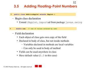 © 2003 Prentice Hall, Inc. All rights reserved.
32
3.5 Adding Floating-Point Numbers
– Begin class declaration
• Extend JApplet, imported from package javax.swing
– Field declaration
• Each object of class gets own copy of the field
• Declared in body of class, but not inside methods
– Variables declared in methods are local variables
– Can only be used in body of method
• Fields can be used anywhere in class
• Have default value (0.0 in this case)
8 public class AdditionApplet extends JApplet {
9 double sum; // sum of values entered by user
 