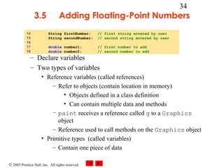 © 2003 Prentice Hall, Inc. All rights reserved.
34
3.5 Adding Floating-Point Numbers
– Declare variables
– Two types of variables
• Reference variables (called references)
– Refer to objects (contain location in memory)
• Objects defined in a class definition
• Can contain multiple data and methods
– paint receives a reference called g to a Graphics
object
– Reference used to call methods on the Graphics object
• Primitive types (called variables)
– Contain one piece of data
14 String firstNumber; // first string entered by user
15 String secondNumber; // second string entered by user
16
17 double number1; // first number to add
18 double number2; // second number to add
 