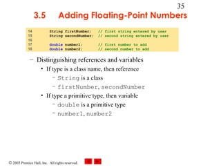 © 2003 Prentice Hall, Inc. All rights reserved.
35
3.5 Adding Floating-Point Numbers
– Distinguishing references and variables
• If type is a class name, then reference
– String is a class
– firstNumber, secondNumber
• If type a primitive type, then variable
– double is a primitive type
– number1, number2
14 String firstNumber; // first string entered by user
15 String secondNumber; // second string entered by user
16
17 double number1; // first number to add
18 double number2; // second number to add
 