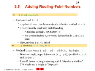 © 2003 Prentice Hall, Inc. All rights reserved.
38
3.5 Adding Floating-Point Numbers
– Ends method init
• appletviewer (or browser) calls inherited method start
• start usually used with multithreading
– Advanced concept, in Chapter 16
– We do not declare it, so empty declaration in JApplet
used
• Next, method paint called
– Method drawRect( x1, y1, width, height )
• Draw rectangle, upper left corner (x1, y1), specified width
and height
• Line 45 draws rectangle starting at (15, 10) with a width of
270 pixels and a height of 20 pixels
35 } // end method init
45 g.drawRect( 15, 10, 270, 20 );
 