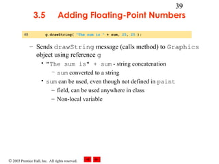 © 2003 Prentice Hall, Inc. All rights reserved.
39
3.5 Adding Floating-Point Numbers
– Sends drawString message (calls method) to Graphics
object using reference g
• "The sum is" + sum - string concatenation
– sum converted to a string
• sum can be used, even though not defined in paint
– field, can be used anywhere in class
– Non-local variable
48 g.drawString( "The sum is " + sum, 25, 25 );
 