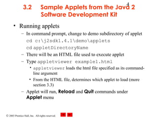 © 2003 Prentice Hall, Inc. All rights reserved.
4
3.2 Sample Applets from the Java 2
Software Development Kit
• Running applets
– In command prompt, change to demo subdirectory of applet
cd c:j2sdk1.4.1demoapplets
cd appletDirectoryName
– There will be an HTML file used to execute applet
– Type appletviewer example1.html
• appletviewer loads the html file specified as its command-
line argument
• From the HTML file, determines which applet to load (more
section 3.3)
– Applet will run, Reload and Quit commands under
Applet menu
 