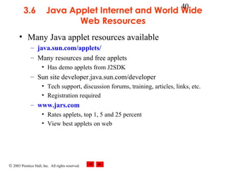 © 2003 Prentice Hall, Inc. All rights reserved.
40
3.6 Java Applet Internet and World Wide
Web Resources
• Many Java applet resources available
– java.sun.com/applets/
– Many resources and free applets
• Has demo applets from J2SDK
– Sun site developer.java.sun.com/developer
• Tech support, discussion forums, training, articles, links, etc.
• Registration required
– www.jars.com
• Rates applets, top 1, 5 and 25 percent
• View best applets on web
 