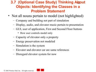 © 2003 Prentice Hall, Inc. All rights reserved.
423.7 (Optional Case Study) Thinking About
Objects: Identifying the Classes in a
Problem Statement
• Not all nouns pertain to model (not highlighted)
– Company and building not part of simulation
– Display, audio, and elevator music pertain to presentation
– GUI, user of application, First and Second Floor buttons
• How user controls model only
– Capacity of elevator only a property
– Energy preservation not modeled
– Simulation is the system
– Elevator and elevator car are same references
– Disregard elevator system for now
 