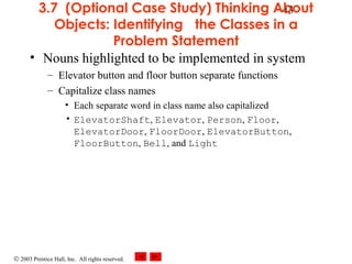 © 2003 Prentice Hall, Inc. All rights reserved.
433.7 (Optional Case Study) Thinking About
Objects: Identifying the Classes in a
Problem Statement
• Nouns highlighted to be implemented in system
– Elevator button and floor button separate functions
– Capitalize class names
• Each separate word in class name also capitalized
• ElevatorShaft, Elevator, Person, Floor,
ElevatorDoor, FloorDoor, ElevatorButton,
FloorButton, Bell, and Light
 