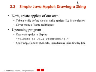 © 2003 Prentice Hall, Inc. All rights reserved.
8
3.3 Simple Java Applet: Drawing a String
• Now, create applets of our own
– Take a while before we can write applets like in the demos
– Cover many of same techniques
• Upcoming program
– Create an applet to display
"Welcome to Java Programming!"
– Show applet and HTML file, then discuss them line by line
 