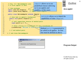 © 2003 Prentice Hall, Inc.
All rights reserved.
Outline
9
Java applet
Program Output
1 // Fig. 3.6: WelcomeApplet.java
2 // A first applet in Java.
3
4 // Java packages
5 import java.awt.Graphics; // import class Graphics
6 import javax.swing.JApplet; // import class JApplet
7
8 public class WelcomeApplet extends JApplet {
9
10 // draw text on applet’s background
11 public void paint( Graphics g )
12 {
13 // call superclass version of method paint
14 super.paint( g );
15
16 // draw a String at x-coordinate 25 and y-coordinate 25
17 g.drawString( "Welcome to Java Programming!", 25, 25 );
18
19 } // end method paint
20
21 } // end class WelcomeApplet
import allows us to use
predefined classes (allowing
us to use applets and
graphics, in this case).
extends allows us to inherit the
capabilities of class JApplet.
Method paint is guaranteed to
be called in all applets. Its first
line must be defined as above.
 