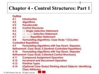 © 2003 Prentice Hall, Inc. All rights reserved.
1
Outline
4.1 Introduction
4.2 Algorithms
4.3 Pseudocode
4.4 Control Structures
4.5 if Single-Selection Statement
4.6 if else Selection Statement
4.7 while Repetition Statement
4.8 Formulating Algorithms: Case Study 1 (Counter-
Controlled Repetition)
4.9 Formulating Algorithms with Top-Down, Stepwise
Refinement: Case Study 2 (Sentinel-Controlled Repetition)
4.10 Formulating Algorithms with Top-Down, Stepwise
Refinement: Case Study 3 (Nested Control Structures)
4.11 Compound Assignment Operators
4.12 Increment and Decrement Operators
4.13 Primitive Types
4.14 (Optional Case Study) Thinking About Objects: Identifying
Class Attributes
Chapter 4 - Control Structures: Part 1
 