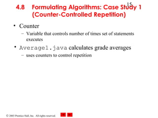 © 2003 Prentice Hall, Inc. All rights reserved.
15
4.8 Formulating Algorithms: Case Study 1
(Counter-Controlled Repetition)
• Counter
– Variable that controls number of times set of statements
executes
• Average1.java calculates grade averages
– uses counters to control repetition
 