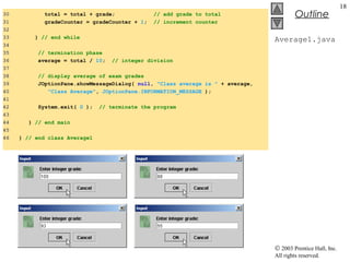 © 2003 Prentice Hall, Inc.
All rights reserved.
Outline
18
Average1.java
30 total = total + grade; // add grade to total
31 gradeCounter = gradeCounter + 1; // increment counter
32
33 } // end while
34
35 // termination phase
36 average = total / 10; // integer division
37
38 // display average of exam grades
39 JOptionPane.showMessageDialog( null, "Class average is " + average,
40 "Class Average", JOptionPane.INFORMATION_MESSAGE );
41
42 System.exit( 0 ); // terminate the program
43
44 } // end main
45
46 } // end class Average1
 