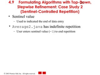 © 2003 Prentice Hall, Inc. All rights reserved.
204.9 Formulating Algorithms with Top-Down,
Stepwise Refinement: Case Study 2
(Sentinel-Controlled Repetition)
• Sentinel value
– Used to indicated the end of data entry
• Average2.java has indefinite repetition
– User enters sentinel value (-1) to end repetition
 