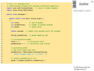 © 2003 Prentice Hall, Inc.
All rights reserved.
Outline
22
Average2.java
1 // Fig. 4.9: Average2.java
2 // Class-average program with sentinel-controlled repetition.
3 import java.text.DecimalFormat; // class to format numbers
4 import javax.swing.JOptionPane;
5
6 public class Average2 {
7
8 public static void main( String args[] )
9 {
10 int total; // sum of grades
11 int gradeCounter; // number of grades entered
12 int grade; // grade value
13
14 double average; // number with decimal point for average
15
16 String gradeString; // grade typed by user
17
18 // initialization phase
19 total = 0; // initialize total
20 gradeCounter = 0; // initialize loop counter
21
22 // processing phase
23 // get first grade from user
24 gradeString = JOptionPane.showInputDialog(
25 "Enter Integer Grade or -1 to Quit:" );
26
27 // convert gradeString to int
28 grade = Integer.parseInt( gradeString );
29
 