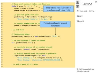 © 2003 Prentice Hall, Inc.
All rights reserved.
Outline
23
Average2.java
Line 31
Line 45
30 // loop until sentinel value read from user
31 while ( grade != -1 ) {
32 total = total + grade; // add grade to total
33 gradeCounter = gradeCounter + 1; // increment counter
34
35 // get next grade from user
36 gradeString = JOptionPane.showInputDialog(
37 "Enter Integer Grade or -1 to Quit:" );
38
39 // convert gradeString to int
40 grade = Integer.parseInt( gradeString );
41
42 } // end while
43
44 // termination phase
45 DecimalFormat twoDigits = new DecimalFormat( "0.00" );
46
47 // if user entered at least one grade...
48 if ( gradeCounter != 0 ) {
49
50 // calculate average of all grades entered
51 average = (double) total / gradeCounter;
52
53 // display average with two digits of precision
54 JOptionPane.showMessageDialog( null,
55 "Class average is " + twoDigits.format( average ),
56 "Class Average", JOptionPane.INFORMATION_MESSAGE );
57
58 } // end if part of if...else
59
loop until gradeCounter
equals sentinel value (-1)
Format numbers to nearest
hundredth
 
