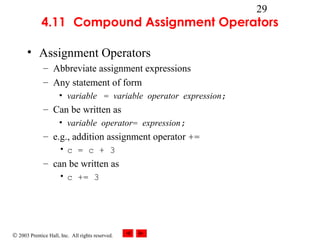 © 2003 Prentice Hall, Inc. All rights reserved.
29
4.11 Compound Assignment Operators
• Assignment Operators
– Abbreviate assignment expressions
– Any statement of form
• variable = variable operator expression;
– Can be written as
• variable operator= expression;
– e.g., addition assignment operator +=
• c = c + 3
– can be written as
• c += 3
 