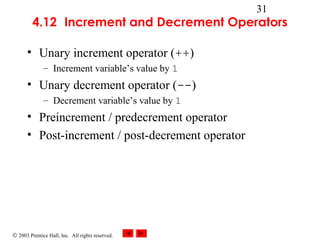 © 2003 Prentice Hall, Inc. All rights reserved.
31
4.12 Increment and Decrement Operators
• Unary increment operator (++)
– Increment variable’s value by 1
• Unary decrement operator (--)
– Decrement variable’s value by 1
• Preincrement / predecrement operator
• Post-increment / post-decrement operator
 