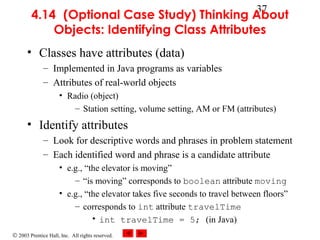 © 2003 Prentice Hall, Inc. All rights reserved.
37
4.14 (Optional Case Study) Thinking About
Objects: Identifying Class Attributes
• Classes have attributes (data)
– Implemented in Java programs as variables
– Attributes of real-world objects
• Radio (object)
– Station setting, volume setting, AM or FM (attributes)
• Identify attributes
– Look for descriptive words and phrases in problem statement
– Each identified word and phrase is a candidate attribute
• e.g., “the elevator is moving”
– “is moving” corresponds to boolean attribute moving
• e.g., “the elevator takes five seconds to travel between floors”
– corresponds to int attribute travelTime
• int travelTime = 5; (in Java)
 