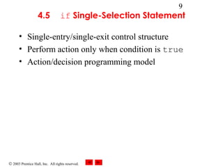 © 2003 Prentice Hall, Inc. All rights reserved.
9
4.5 if Single-Selection Statement
• Single-entry/single-exit control structure
• Perform action only when condition is true
• Action/decision programming model
 